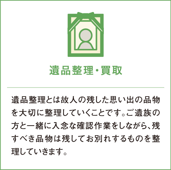 遺品整理・買取 遺品整理とは故人の残した思い出の品物を大切に整理していくことです。ご遺族の方と一緒に入念な確認作業をしながら、残すべき品物は残してお別れするものを整理していきます。